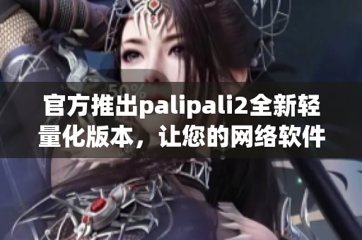 官方推出palipali2全新轻量化版本，让您的网络软件更轻便快捷！