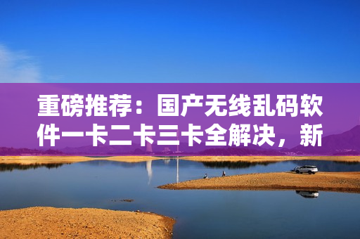 重磅推荐：国产无线乱码软件一卡二卡三卡全解决，新区更新速度最快！