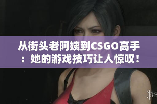 从街头老阿姨到CSGO高手：她的游戏技巧让人惊叹！