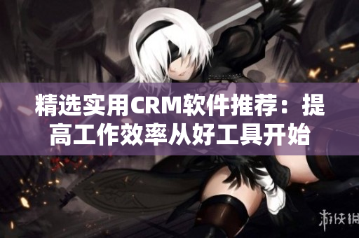 精选实用CRM软件推荐：提高工作效率从好工具开始