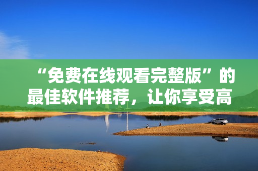 “免费在线观看完整版”的最佳软件推荐，让你享受高质量的影视体验！