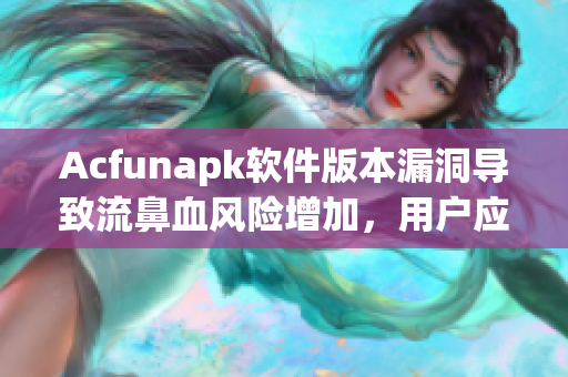 Acfunapk软件版本漏洞导致流鼻血风险增加，用户应及时更新