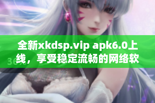 全新xkdsp.vip apk6.0上线，享受稳定流畅的网络软件体验！