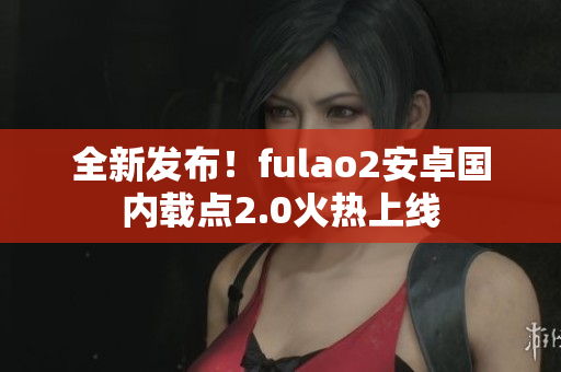 全新发布！fulao2安卓国内载点2.0火热上线