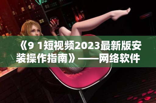 《9 1短视频2023最新版安装操作指南》——网络软件编辑技巧