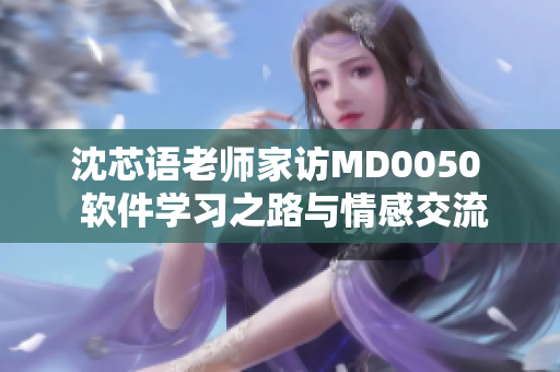 沈芯语老师家访MD0050  软件学习之路与情感交流  家访笔记