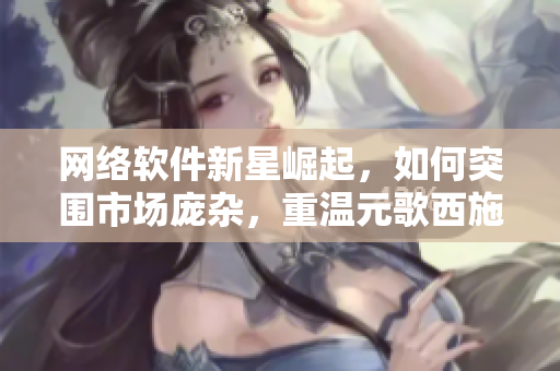 网络软件新星崛起，如何突围市场庞杂，重温元歌西施拔萝卜流血