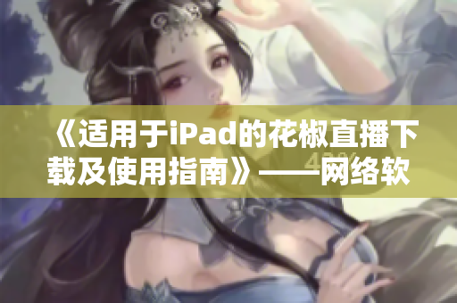 《适用于iPad的花椒直播下载及使用指南》——网络软件编辑分享