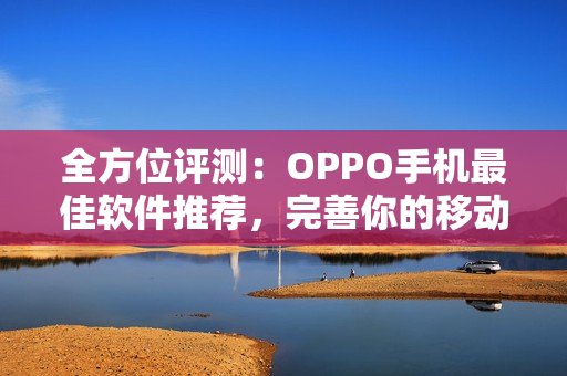 全方位评测：OPPO手机最佳软件推荐，完善你的移动体验