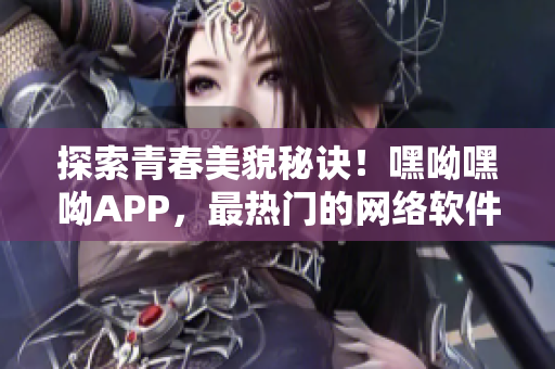 探索青春美貌秘诀！嘿呦嘿呦APP，最热门的网络软件完美大揭秘！
