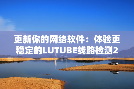 更新你的网络软件：体验更稳定的LUTUBE线路检测2.0