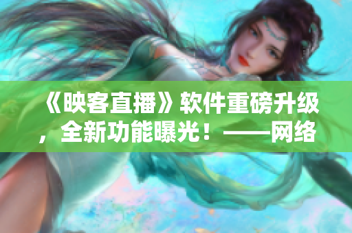《映客直播》软件重磅升级，全新功能曝光！——网络直播软件最新消息