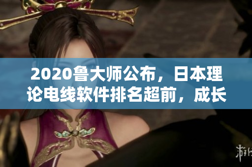 2020鲁大师公布，日本理论电线软件排名超前，成长最快的网络软件之一