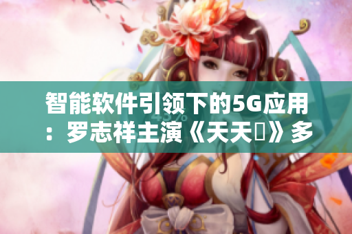 智能软件引领下的5G应用：罗志祥主演《天天奭》多人观后感