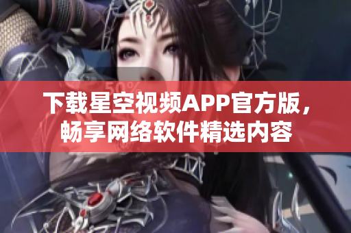 下载星空视频APP官方版，畅享网络软件精选内容