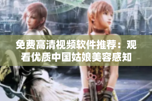 免费高清视频软件推荐：观看优质中国姑娘美容感知
