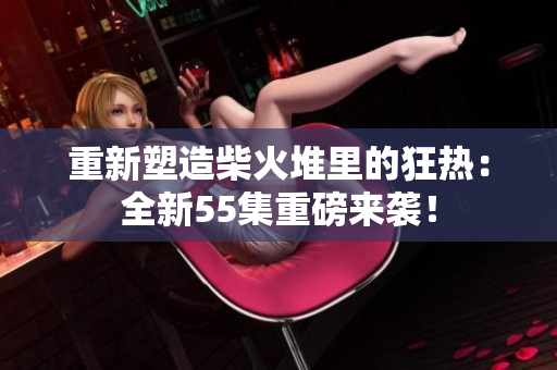 重新塑造柴火堆里的狂热：全新55集重磅来袭！