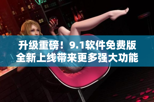 升级重磅！9.1软件免费版全新上线带来更多强大功能