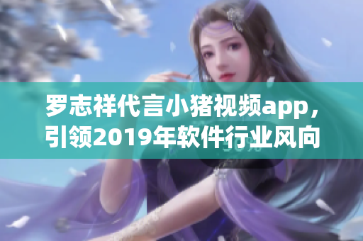 罗志祥代言小猪视频app，引领2019年软件行业风向