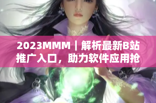 2023MMM｜解析最新B站推广入口，助力软件应用抢先入场