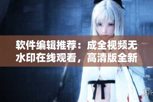 软件编辑推荐：成全视频无水印在线观看，高清版全新上线！