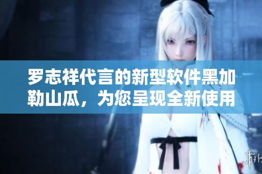罗志祥代言的新型软件黑加勒山瓜，为您呈现全新使用体验