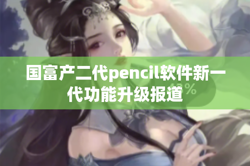 国富产二代pencil软件新一代功能升级报道
