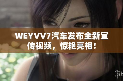 WEYVV7汽车发布全新宣传视频，惊艳亮相！