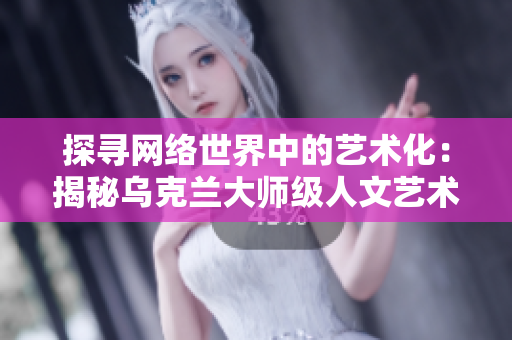 探寻网络世界中的艺术化：揭秘乌克兰大师级人文艺术摄影师