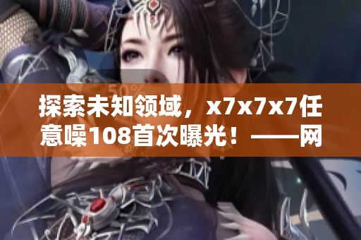 探索未知领域，x7x7x7任意噪108首次曝光！——网络软件编辑的独到解读