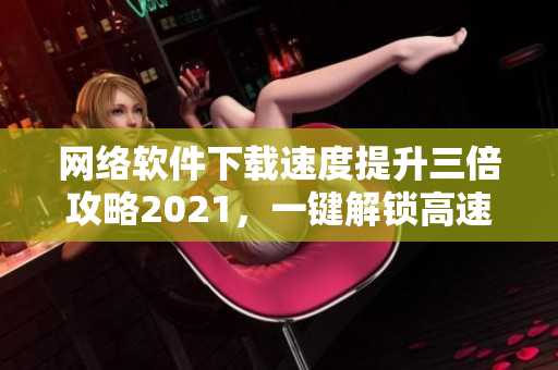 网络软件下载速度提升三倍攻略2021，一键解锁高速观影体验