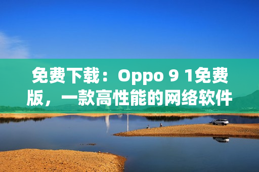 免费下载：Oppo 9 1免费版，一款高性能的网络软件编辑工具