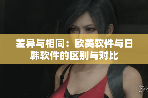 差异与相同：欧美软件与日韩软件的区别与对比