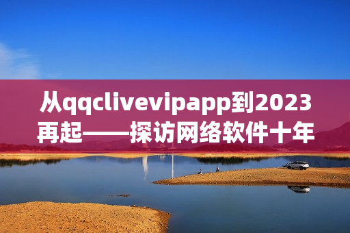 从qqclivevipapp到2023再起——探访网络软件十年发展历程