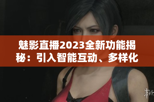 魅影直播2023全新功能揭秘：引入智能互动、多样化直播工具展望