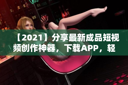 【2021】分享最新成品短视频创作神器，下载APP，轻松拍摄、剪辑与分享！