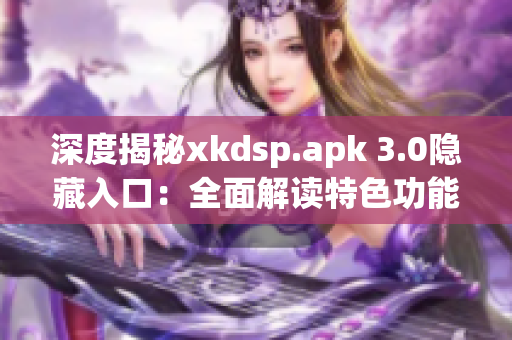 深度揭秘xkdsp.apk 3.0隐藏入口：全面解读特色功能