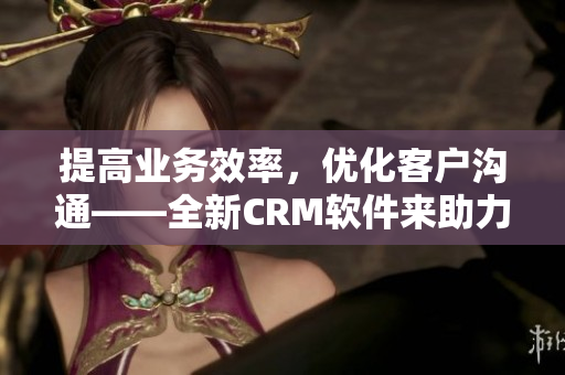 提高业务效率，优化客户沟通——全新CRM软件来助力企业发展