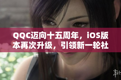 QQC迈向十五周年，iOS版本再次升级，引领新一轮社交体验