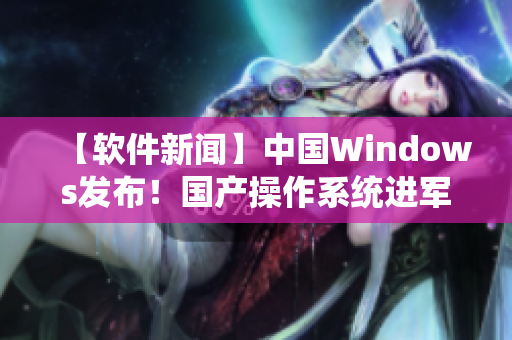 【软件新闻】中国Windows发布！国产操作系统进军软件市场，挑战国际巨头！