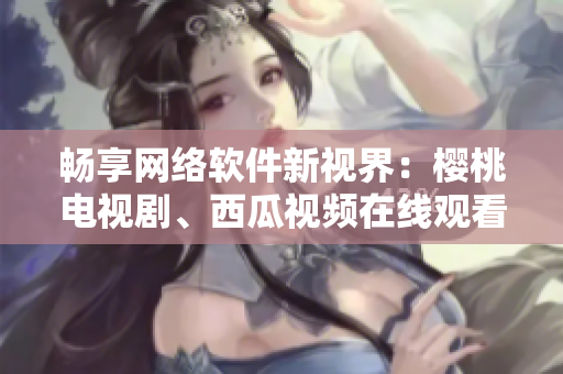 畅享网络软件新视界：樱桃电视剧、西瓜视频在线观看指南