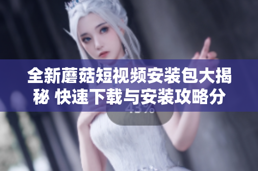 全新蘑菇短视频安装包大揭秘 快速下载与安装攻略分享