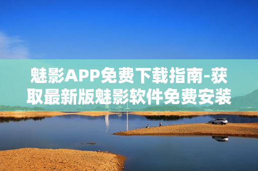 魅影APP免费下载指南-获取最新版魅影软件免费安装攻略