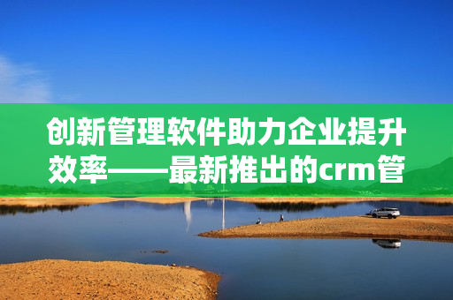 创新管理软件助力企业提升效率——最新推出的crm管理系统