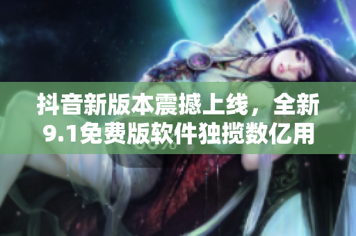 抖音新版本震撼上线，全新9.1免费版软件独揽数亿用户