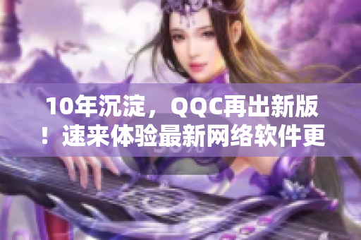 10年沉淀，QQC再出新版！速来体验最新网络软件更新！