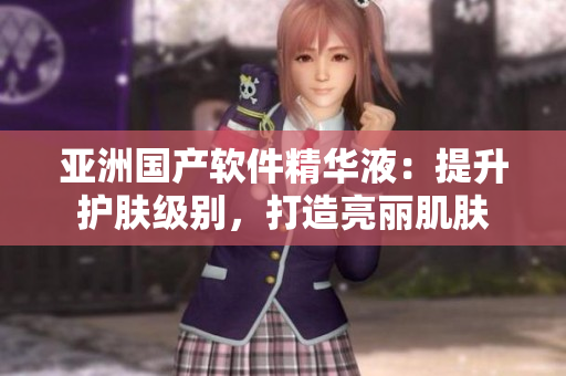 亚洲国产软件精华液：提升护肤级别，打造亮丽肌肤