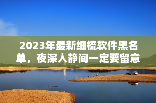 2023年最新细梳软件黑名单，夜深人静间一定要留意