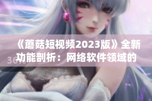 《蘑菇短视频2023版》全新功能剖析：网络软件领域的杀手级App！