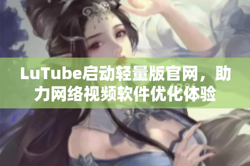 LuTube启动轻量版官网，助力网络视频软件优化体验